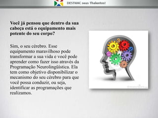 Você já pensou que dentro da sua
cabeça está o equipamento mais
potente do seu corpo?
Sim, o seu cérebro. Esse
equipamento maravilhoso pode
transformar a sua vida e você pode
aprender como fazer isso através da
Programação Neurolingüística. Ela
tem como objetivo disponibilizar o
mecanismo do seu cérebro para que
você possa conduzir, ou seja,
identificar as programações que
realizamos.
 