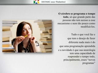 O cérebro se programa o tempo
todo, só que grande parte das
pessoas não tem acesso a esse
mecanismo e nem tão pouco como
modificá-los.
Tudo o que você faz e
que tem o desejo de fazer
diferente nada mais é do
que uma programação aprendida
e a novidade é que sua neurologia
tem uma capacidade de
reaprender o tempo todo,
principalmente, esses “novos
programas”
 