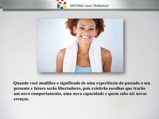 Quando você modifica o significado de uma experiência do passado o seu
presente e futuro serão libertadores, pois existirão escolhas que trarão
um novo comportamento, uma nova capacidade e quem sabe até novas
crenças.
 