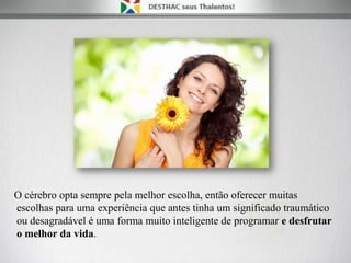O cérebro opta sempre pela melhor escolha, então oferecer muitas
escolhas para uma experiência que antes tinha um significado traumático
ou desagradável é uma forma muito inteligente de programar e desfrutar
o melhor da vida.
 