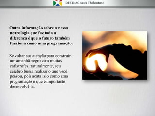 Outra informação sobre a nossa
neurologia que faz toda a
diferença é que o futuro também
funciona como uma programação.
Se voltar sua atenção para construir
um amanhã negro com muitas
catástrofes, naturalmente, seu
cérebro busca realizar o que você
pensou, pois acata isso como uma
programação e que é importante
desenvolvê-la.
 