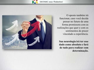 O oposto também irá
funcionar, caso você decida
pensar no futuro de uma
forma promissora com as
realizações que quer e com os
sentimentos de prazer
vinculado a experiência.
Sua neurologia irá ter esse
dado como absoluto e fará
de tudo para realizar com
determinação.
 