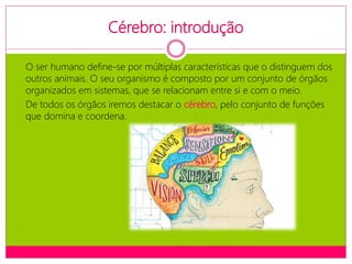 Cérebro: introdução
O ser humano define-se por múltiplas características que o distinguem dos
outros animais. O seu organismo é composto por um conjunto de órgãos
organizados em sistemas, que se relacionam entre si e com o meio.
De todos os órgãos iremos destacar o cérebro, pelo conjunto de funções
que domina e coordena.
 