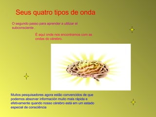 Seus quatro tipos de onda  O segundo passo para aprender a utilizar el subconsciente . É aquí onde nos encontramos com as ondas do cérebro.  Muitos pesquisadores agora estão convencidos de que podemos absorver información muito mais rápida e efetivamente quando nosso cérebro está em um estado especial de consciência 