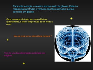 Para obter energia, o cérebro precisa muito de glicose. Esta é a razão pela qual frutas e verduras são tão essenciais: porque são ricas em glicose. Cada mensagem flui pelo seu corpo elétrica e químicamente, e todo o tempo muda de um modo a outro.  Mas de onde vem a eletricidade cerebral ? Vem de uma boa alimentação combinada con oxigênio. 