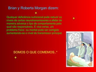 Brian y Roberta Morgan dizem:   Qualquer deficiência nutricional pode reduzir os níveis de certos neurotransmissores e afetar de maneira adversa o tipo de comportamento pelo qual são responsáveis. E vice-versa, um problema físico  ou mental pode ser corrigido aumentando-se o nível do transmissor principal. SOMOS O QUE COMEMOS..*  