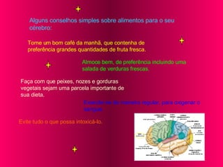 Alguns conselhos simples sobre alimentos para o seu cérebro: Tome um bom café da manhã, que contenha de preferência grandes quantidades de fruta fresca. Almoce bem, de preferência incluindo uma salada de verduras frescas. Faça com que peixes, nozes e gorduras vegetais sejam uma parcela importante de sua dieta. Exercite-se de maneira regular, para oxigenar o  sangue. Evite tudo o que possa intoxicá-lo. 