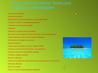 Os primeiros 20 passos  fáceis para melhorar a aprendizagem: *Comece com esporte. *Atreva-se a sonhar. *Estabeleça una meta específica- e ponha datas limite. *Consiga un mentor entusiasta-rápidamente * Comece con el panorama global. *Pergunte !  *Descubra o principio mais importante. *Encontre los três melhores livros escritos por vencedores práticos. *Volte a aprender como leer de maneira inteligente. *Refuércelo con imágenes y sonidos.  *Aprenda fazendo.  *Haga mapas mentales en vez de mapas lineales. *Aprenda novas formas de recordar o que aprendeu. *Aprenda a arte de la consciência relaxada. *Pratique, pratique, pratique. *Revise y reflexione. *Utilize ferramentas de relacionamento tais como ganchos de memoria. *Divirta-se, Brinque. *Ensine os outros. *Faça um curso de aprendizagem acelerada. 