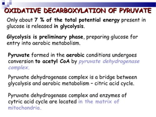 OXIDATIVE DECARBOXYLATION OF PYRUVATE
Only about 7 % of the total potential energy present in
glucose is released in glycolysis.
Glycolysis is preliminary phase, preparing glucose for
entry into aerobic metabolism.
Pyruvate formed in the aerobic conditions undergoes
conversion to acetyl CoA by pyruvate dehydrogenase
complex.
Pyruvate dehydrogenase complex is a bridge between
glycolysis and aerobic metabolism – citric acid cycle.
Pyruvate dehydrogenase complex and enzymes of
cytric acid cycle are located in the matrix of
mitochondria.

 