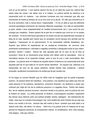 CREC 9 de febrer 2008 - Deixar-se seduir per Crist – M.del Mar Albajar i Viñas - p.10/16

com jo us he estimat. I com estima Jesús? Ho diu en un altre lloc quan diu: estima Déu
sobre totes les coses i els altres com a tu mateix. La justícia també és obertura a la
reciprocitat amb mi mateixa.       Les ciències humanes ens han ensenyat que allò que
anomenem el nostre jo tampoc és un jo únic sinó un jo plural. En allò que anomeno jo hi
ha el jo conscient, més o menys lliure i responsable. I hi ha un altre jo que els diferents
corrents psicològics anomenen de maneres diferents (superego i id o ello en psicoanàlisi;
jo pare, adulta i nena adaptada/rebel en l’anàlisi transaccional, etc.) i que sovint és poc
conegut per nosaltres. Estem parlant de la part de mi mateixa que vivint en mi no acabo
de conèixer. Hi ha la informació gravada en el nostre cos per les experiències viscudes al
llarg de la vida, aquella part nostra que no acceptem sovint perquè ens sembla que és
negativa i l’aparquem en el subconscient, hi ha necessitats infantils desateses, etc.
Suposo que tothom té experiència de no acabar-se d’entendre, de conviure amb
sentiments contradictoris i voluntats a vegades contràries o desajustos entre el que volem,
pensem, sentim i creiem.        Doncs bé, tota aquesta part de mi que no és el meu jo
conscient i lliure té un dinamisme propi també com dèiem amb la naturalesa. Com la
naturalesa tampoc té la capacitat d’elegir, però si que té una o més racionalitats, lleis
pròpies. La justícia amb mi mateixa és aquella relació d’obertura a la reciprocitat amb tota
aquesta part de mi que està en mi sovint sense identificar. En aquest cas, obertura a la
reciprocitat, és com en els casos anteriors, també interès real, presència, i actitud
d’escolta i acolliment incondicional a la veritat que té per revelar-me.


Hi ha hagut un corrent filosòfic que ha influït molt en l’església que ha parlat d’aquesta
justícia, i la posava dintre de l’ascètica. Una justícia i una ascètica que sabia que dins de
cada persona hi ha pulsions, sensacions, emocions diverses i es dedicava a posar pau
unificant per mitjà de l’ús de la violència psíquica o a vegades física. Partim del mateix
lloc, de la mateixa situació humana i recorrem també a la justícia, però la justícia tal com
la trobem en Jesús. La unitat personal, el Shalom, s’aconsegueix escoltant, respectant
les meves veus interiors amb una actitud amable, tendra, dialogant. No intentant-les fer
callar, cosa que no s’acaba d’aconseguir mai, sinó acollint-les amb l’interès de qui sap que
tenen una veritat a dir-nos, sempre des del nostre jo lliure i present que està obert a la
relació amb Déu, els altres i la natura.      Obrir-me a la justícia amb mi mateixa és el que
permet la integració personal, el coneixement interior, la simplificació, tenir més energia,
més alegria, més pau interior...
 
