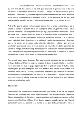 CREC 9 de febrer 2008 - Deixar-se seduir per Crist – M.del Mar Albajar i Viñas - p.11/16

Si, com hem dit, la persona és en tant que relacional, la justícia neix de la seva
naturalesa, és l’expressió de la seva naturalesa, i respon a la seva naturalesa que és
relacional. Tancar-se a la justícia és negar la pròpia naturalesa i la dels altres. Participar
en la justícia, autodonant-me i obrint-me a rebre, és la possibilitat de ser jo i anar
esdevenint el jo que sóc i puc ser. I això cert per tota persona i tot el cosmos alhora.


Amb el fet que la justícia impliqui relació estem dient ja unes característiques de la
justícia: la justícia és quelcom on es pot participar o tancar-s’hi, però no posseir. No és
quelcom determinat i conegut per endavant que algú pugui controlar i administrar. No és
res extern a mi. “11 Aquesta Llei que avui et dono no és massa difícil per a tu, ni és fora del teu abast.    14



La paraula és molt a prop teu; la tens als llavis, la tens al cor, perquè puguis complir-la.” Dt 30. I no és cap

cosa. La justícia és un dinamisme, és la realització mateixa d’unes relacions. Un procés
que es va donant en la relació entre diferents subjectes i realitats i per tant mai
exactament igual perquè canvia el lloc, la cultura, les circumstàncies de les persones. La
justícia és dialogal, el mateix diàleg. Sempre present –el diàleg, les relacions es donen en
l’ara-, i sempre nova perquè és la participació en una relació que es va fent en la mesura
que es va fent, que no existia abans, i que per tant sempre és nova.


Fem un petit resum abans de seguir. Fins aquí hem vist que Jesús diu que ara, ja tenim
el Regne de Déu, el Shalom a prop. La proposta de Jesús és que la felicitat és possible. I
no és cap cosa, res que es pugui agafar (per tant no pot ser causa de lluites, atacs,
violència) sinó que és la participació lliure en la dinàmica de la justícia. I que per tant no hi
ha felicitat sense justícia. És una justícia natural en el sentit que pertany a la naturalesa
de l’ésser humà i que tota persona pot descobrir al fons del seu cor. Justícia que la Bíblia
ens mostra com a voluntat amorosa de Déu per tal que assoleixi la seva plenitud
juntament amb tota la creació.


Déu Shalom


Estem parlant de Shalom com aquelles relacions que afirmen el ser de tot subjecte.
Estem parlant que la persona és un ésser relacional. Fent un pas més ens trobem que
Déu és relacional també. No sé com ho viviu vosaltres, però sovint quan pensem en Déu
pensem amb Déu Pare o Mare. O en Jesús. Algunes vegades parlem de l’Esperit.
Generalment tenim una persona en la ment o al cor, però de fet, el nostre Déu no és u,
 