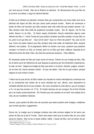 CREC 9 de febrer 2008 - Deixar-se seduir per Crist – M.del Mar Albajar i Viñas - p.12/16

sol, sinó que és Trinitat. Déu és el Shalom en plenitud. St. Bonaventura diu que Déu és
la summa iucunditas, o sigui la màxima felicitat.


Si Déu és el Shalom en plenitud, mirarem Déu per comprendre una mica millor com és la
plenitud del regne de Déu del que Jesús parla perquè coneix. Abans de començar a
parlar de Déu cal recordar que Déu sempre està més enllà del que podem pensar i dir.
Déu sempre està més enllà de qualsevol concepte nostre. Diu St. Agustí, «Si ho has
entès, llavors no és Déu. Si fossis capaç d’entendre, llavors entendries alguna cosa
diferent de Déu.»2. I Sant Tomàs diu que podem conèixer que Déu existeix i el que Déu no
és, però no el que Déu és3. Què vol dir això? Que no n’hem de parlar? No, això vol dir
que n’hem de parlar sabent que Déu sempre està més enllà, és totalment altre, sempre
diferent, mai acabat. Si el poguéssim definir en faríem una cosa, quelcom que podríem
manejar i en faríem un ídol, un amulet, però no un Déu que obre i allibera. Aquesta és la
diferència entre els ídols i Déu, els ídols fan persones esclaves, i Déu allibera.


És necessari parlar de Déu per dues raons al menys. Tothom té una imatge de Déu. Déu
és el darrer punt de referència de què disposa la persona per tal d’entendre l’experiència,
la vida i el món. Segons la imatge de Déu que tenim o no tenim, decidim, jutgem, actuem.
Ja ho hem dit, creure sempre creiem. El que cal saber i triar és en què creiem, perquè
segons en què creiem viurem.


I l’altra raó és que de fet, és Déu mateix qui impulsa la nostra intel·ligència a endinsar-nos
en la comprensió del misteri de la seva identitat per així, alhora, anar descobrint la
veritable identitat de tot el que existeix: «En això consisteix la vida eterna, que et coneguin
a Tu i el que has enviat» (Jn 17,3). El misteri demana de ser conegut. És el límit il·limitat
per a la nostra autocomprensió. És l’horitzó que mai assolim en el camí mai acabat de la
vida, de ser nosaltres mateixes.


Llavors, quan parlem de Déu hem de recordar que estem parlant amb imatges, metàfores
que només apunten, suggereixen.


Doncs bé, la imatge que la teologia cristiana des dels primers segles ha fet servir per
parlar de Déu és el de la Trinitat. Dient això estem dient que el nostre Déu és una unitat
plural en relació. Déu no és un ésser solitari i aïllat. L’ésser de Déu, com el nostre, és ser
2
    Sant Agustí, Sermó 52, c.1, n.16
3
    Tomas d’Aquino, STI, q.3, prefaci, citat per Johnson, El., La que es, p.23
 