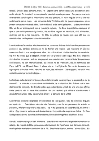 CREC 9 de febrer 2008 - Deixar-se seduir per Crist – M.del Mar Albajar i Viñas - p.13/16

relació. Déu és cada persona, Pare, Fill i Esperit Sant, però no cada una aïlladament sinó
en la relació. És la relació la que dóna la identitat a cada persona. Ser pare o mare és
una identitat donada per la relació amb una altra persona. Si no hi hagués un fill o una filla
no hi hauria pare o mare. Les persones de la Trinitat no són de manera separada, no es
poden concebre sense les altres, són en relació a les altres persones. El ser persona en
Déu ve de ser precisament com a relacions mútues.               En Déu, la unicitat de cadascú, el
que fa que cada persona sigui única, no es dóna negant les relacions, sinó al contrari,
obrint-se del tot a les relacions.        En Déu la justícia es revela com que allò que és
comunitari és tan important com allò individual.


La naturalesa d’aquestes relacions entre les persones divines és tal que les persones no
perden el seu caràcter distintiu pel fet de formar una relació. Les relacions en Déu no
creen una fusió o una barreja entre elles. No uniformitzen, ni difuminen les personalitats.
No n’hi ha unes que s’adapten, deixen de ser perquè l’altre sigui. No. Les relacions
vinculen les persones i així els atorguen el seu caràcter únic personal i així les persones
són úniques, no són intercanviables. La Trinitat no és “PaillSant”. No, és l’afirmació del
Pare, del Fill i de l’Esperit Sant. I alhora són u. La lògica de Déu no és la nostra, és
lògica però d’un altre nivell. Per això els koan, les paràboles... per suggerir, per anar més
enllà i transformar la nostra lògica...


La teologia dels darrers trenta anys ha estat marcada clarament per la perspectiva de la
comunió. La unitat és la comunió de la diferència, de la diversitat. Diu Rahner que a més
distinció més comunió. En Déu la unitat, que és la màxima unitat, és una unió que afirma
cada persona en la seva irreductibilitat, és una realitat que allibera absolutament i
absolutament uneix. Déu és comunió, amor. I la comunió és la unitat.


La dinàmica trinitària s’expressa en una relació de «co-iguals». Déu és comunitat d’iguals
en essència.       Coexistents des de tota l’eternitat, cap de les persones és anterior o
posterior, inferior o superior a les altres. No hi ha jerarquia, ni subordinació, ni primer i
últim. Cap persona s’afirma amb la dominació, l’exclusió o la negació de l’altra. En Déu
cada persona divina s’afirma afirmant l’altra persona i entregant-se totalment a ella.


En Déu podem distingir-hi tres moments. El Pare/Mare representa el primer moment de la
relació. La relació de Déu comença en el moviment del Pare/Mare que és l’auto-donació,
en un primer moment es dóna del tot al Fill. Des de la llibertat, estima i s’auto-dóna. Es
 