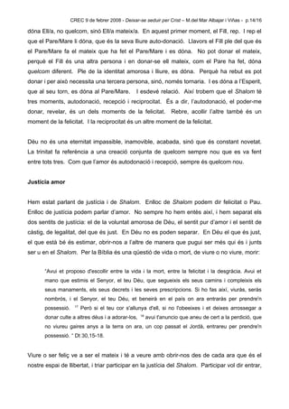 CREC 9 de febrer 2008 - Deixar-se seduir per Crist – M.del Mar Albajar i Viñas - p.14/16

dóna Ell/a, no quelcom, sinó Ell/a mateix/a. En aquest primer moment, el Fill, rep. I rep el
que el Pare/Mare li dóna, que és la seva lliure auto-donació. Llavors el Fill ple del que és
el Pare/Mare fa el mateix que ha fet el Pare/Mare i es dóna. No pot donar el mateix,
perquè el Fill és una altra persona i en donar-se ell mateix, com el Pare ha fet, dóna
quelcom diferent. Ple de la identitat amorosa i lliure, es dóna. Perquè ha rebut es pot
donar i per això necessita una tercera persona, sinó, només tornaria. I es dóna a l’Esperit,
que al seu torn, es dóna al Pare/Mare.            I esdevé relació. Així trobem que el Shalom té
tres moments, autodonació, recepció i reciprocitat. És a dir, l’autodonació, el poder-me
donar, revelar, és un dels moments de la felicitat.                 Rebre, acollir l’altre també és un
moment de la felicitat. I la reciprocitat és un altre moment de la felicitat.


Déu no és una eternitat impassible, inamovible, acabada, sinó que és constant novetat.
La trinitat fa referència a una creació conjunta de quelcom sempre nou que es va fent
entre tots tres. Com que l’amor és autodonació i recepció, sempre és quelcom nou.


Justícia amor


Hem estat parlant de justícia i de Shalom. Enlloc de Shalom podem dir felicitat o Pau.
Enlloc de justícia podem parlar d’amor. No sempre ho hem entès així, i hem separat els
dos sentits de justícia: el de la voluntat amorosa de Déu, el sentit pur d’amor i el sentit de
càstig, de legalitat, del que és just. En Déu no es poden separar. En Déu el que és just,
el que està bé és estimar, obrir-nos a l’altre de manera que pugui ser més qui és i junts
ser u en el Shalom. Per la Bíblia és una qüestió de vida o mort, de viure o no viure, morir:


       “Avui et proposo d'escollir entre la vida i la mort, entre la felicitat i la desgràcia. Avui et
       mano que estimis el Senyor, el teu Déu, que segueixis els seus camins i compleixis els
       seus manaments, els seus decrets i les seves prescripcions. Si ho fas així, viuràs, seràs
       nombrós, i el Senyor, el teu Déu, et beneirà en el país on ara entraràs per prendre'n
                      17
       possessió.          Però si el teu cor s'allunya d'ell, si no l'obeeixes i et deixes arrossegar a
                                                    18
       donar culte a altres déus i a adorar-los,         avui t'anuncio que aneu de cert a la perdició, que
       no viureu gaires anys a la terra on ara, un cop passat el Jordà, entrareu per prendre'n
       possessió. “ Dt 30,15-18.


Viure o ser feliç ve a ser el mateix i té a veure amb obrir-nos des de cada ara que és el
nostre espai de llibertat, i triar participar en la justícia del Shalom. Participar vol dir entrar,
 