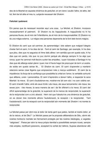 CREC 9 de febrer 2008 - Deixar-se seduir per Crist – M.del Mar Albajar i Viñas - p.15/16

des de la llibertat en aquesta dinàmica de gratuïtat, on em dono i acullo l’altre, tot altre, del
tot, fent de tot altre el meu tu, subjecte necessari del Shalom.


Felicitat i patiment


Em penso que és necessari recordar aquí una cosa. La felicitat, el Shalom, incorpora
necessàriament el patiment.        El Shalom no és happylandia. A happylandia no hi ha
persones lliures, és el món de l’infantilisme, és el món de la irresponsabilitat. El Shalom no
és una màgia externa. La màgia crea persones depenents de la font dels favors màgics.


El Shalom és camí que cal caminar, és aprenentatge i tots sabem que malgrat l’alegria
d’estar fent el camí, hi ha dies de tot. Fent el camí de Santiago, per exemple, hi ha dies
que plou, dies que no segueixo el ritme dels altres i em sembla que em quedo sola, hi ha
dies que em perdo, nits que no puc dormir perquè als albergs sempre hi ha algú que
ronca, quan he caminat molt llavors surten les ampolles, i quan t’acostes a Santiago hi ha
dies que els albergs estan plens i quan mai m’havia hagut de preocupar de tenir un sostre,
de sobte em quedo sense llit...        El Shalom és camí. El camí d’aprendre a mantenir
relacions sense crear lligams que empresonen més o menys subtilment. El camí de la
impotència i la força de la confiança que possibilita la unitat en l’amor, la veritable comunió
que allibera, uneix i personalitza. El camí d’aprendre a deixar l’altre, a respectar la seva
llibertat i la meva. El camí d’autodonar-me, mostrar-me tal com sóc i no com voldria ser.
El camí d’acollir l’altre, amb els seus límits i els meus, els seus tancaments i els meus, les
seves pors i les meves, la seva manera de ser i de fer diferent a la meva. El camí del
difícil aprenentatge de la gratuïtat, la superació de la manca de reciprocitat, la superació
de la reciprocitat com a únic absolut. Hem vist que l’absolut és una dinàmica de gratuïtat,
on es donen tres moments alhora l’autodonació, la recepció i la reciprocitat.                      Tant
l’autodonació, com la recepció com la reciprocitat són moments del Shalom i no només la
reciprocitat.


La felicitat passa per obrir-nos al dolor de tanta gent que pateix, també al nostre dolor, al
de la natura, al de Déu? La felicitat passa per la proposta alliberadora de Déu, obrint els
nostres horitzons mentals tan fermament protegits per les nostres ideologies, a vegades
“religioses”. Passa per obrir la meva pròpia identitat a possibilitats sempre noves, sempre
més amples, rectificant posicions, acceptant la veritat de l’altre/a. Suposa abandonar allò
 