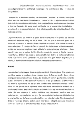 CREC 9 de febrer 2008 - Deixar-se seduir per Crist – M.del Mar Albajar i Viñas - p.16/16

conegut per endinsar-me en l’horitzó desconegut i mai controlable de Déu.                  I deixar allò
conegut costa.


La felicitat no és sinònim d’absència de frustracions i de dolor. Al contrari, els suposa.
Jesús a la creu n’és la més clara evidència. Ell que és Déu, que participa absolutament
de la dinàmica intratrinitària del Shalom, de la mateixa felicitat, pateix tota mena de dolors:
el dolor de l’abandó, del sense sentit, del fracàs, de la tortura física i psicològica.                  I
tanmateix ell és el rostre de la justícia i de la felicitat possibles. La felicitat és el camí, el fet
mateix de caminar.


La justícia humana pot morir en el pecat de la història però no la justícia de Déu que
roman viva esperant enmig del refús humà.                Déu vol que la realització plena de la
humanitat, aquesta és la voluntat de Déu, sigui efecte totalment lliure de la voluntat de la
persona humana. El Shalom de Déu és construït des de l’amor en la llibertat personal, i
tant és així que prefereix el seu fracàs a l’èxit d’un sistema imposat a la força. I és en
aquest fracàs com la justícia de Déu triomfa, perquè així triomfa la llibertat humana i
l’ésser humà. El triomf de Jesús no seria veritablement de Déu si no fos veritablement
humà. «És decisiu, afirma González Faus, que l’acte més gran d’amor, de justícia, de la
història, la màxima revelació de Déu, sigui un acte de la voluntat humana».


Acabant


La proposta d’avui anava de deixar-se seduir per Crist. I hem vist que Crist, Jesús, ens
convidava a posar la mirada en el seu missatge abans de fixar-nos en ell. Jesús vol que
entenguem la dinàmica del regne de Déu, del Shalom, i hi entrem, que ho vivim. Entendre
ajuda a transformar la vida i de transformar la vida és del que es tracta. El Shalom no es
viu mirant-lo o parlant-ne des de fora sinó vivint-lo “amb tot el cor i amb tota l’ànima”.
Jesús no vol que els seus seguidors parlin d’ell abans d’entendre la dinàmica de la
gratuïtat del Shalom. Sap que si ho féssim en faríem un ídol que ens impediria arribar a la
veritat del seu missatge i            enlloc d’alliberar ens demanaria sacrificis que ens
esclavitzarien, i ens barallaríem per ell... Cal haver entrat en la dinàmica del Shalom i de
la seva justícia, que és l’amor, per entendre Déu i per entendre Jesús. Només des d’aquí,
dintre de l’opció pel Shalom, podem ara si mirar Jesús i rellegir la seva vida deixant-nos
seduir per aquell que és ell mateix la justícia de Déu i el seu Shalom.
 