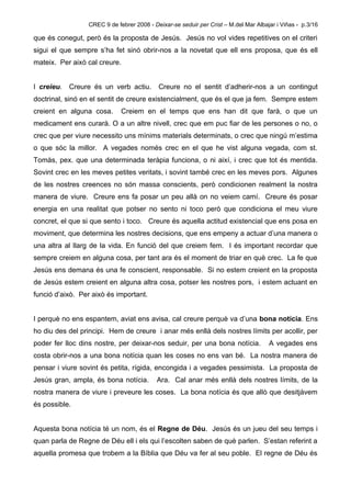 CREC 9 de febrer 2008 - Deixar-se seduir per Crist – M.del Mar Albajar i Viñas - p.3/16

que és conegut, però és la proposta de Jesús. Jesús no vol vides repetitives on el criteri
sigui el que sempre s’ha fet sinó obrir-nos a la novetat que ell ens proposa, que és ell
mateix. Per això cal creure.


I creieu.   Creure és un verb actiu.       Creure no el sentit d’adherir-nos a un contingut
doctrinal, sinó en el sentit de creure existencialment, que és el que ja fem. Sempre estem
creient en alguna cosa.      Creiem en el temps que ens han dit que farà, o que un
medicament ens curarà. O a un altre nivell, crec que em puc fiar de les persones o no, o
crec que per viure necessito uns mínims materials determinats, o crec que ningú m’estima
o que sóc la millor. A vegades només crec en el que he vist alguna vegada, com st.
Tomàs, pex. que una determinada teràpia funciona, o ni així, i crec que tot és mentida.
Sovint crec en les meves petites veritats, i sovint també crec en les meves pors. Algunes
de les nostres creences no són massa conscients, però condicionen realment la nostra
manera de viure. Creure ens fa posar un peu allà on no veiem camí. Creure és posar
energia en una realitat que potser no sento ni toco però que condiciona el meu viure
concret, el que si que sento i toco. Creure és aquella actitud existencial que ens posa en
moviment, que determina les nostres decisions, que ens empeny a actuar d’una manera o
una altra al llarg de la vida. En funció del que creiem fem. I és important recordar que
sempre creiem en alguna cosa, per tant ara és el moment de triar en què crec. La fe que
Jesús ens demana és una fe conscient, responsable. Si no estem creient en la proposta
de Jesús estem creient en alguna altra cosa, potser les nostres pors, i estem actuant en
funció d’això. Per això és important.


I perquè no ens espantem, aviat ens avisa, cal creure perquè va d’una bona notícia. Ens
ho diu des del principi. Hem de creure i anar més enllà dels nostres límits per acollir, per
poder fer lloc dins nostre, per deixar-nos seduir, per una bona notícia.             A vegades ens
costa obrir-nos a una bona notícia quan les coses no ens van bé. La nostra manera de
pensar i viure sovint és petita, rígida, encongida i a vegades pessimista. La proposta de
Jesús gran, ampla, és bona notícia.       Ara. Cal anar més enllà dels nostres límits, de la
nostra manera de viure i preveure les coses. La bona notícia és que allò que desitjàvem
és possible.


Aquesta bona notícia té un nom, és el Regne de Déu. Jesús és un jueu del seu temps i
quan parla de Regne de Déu ell i els qui l’escolten saben de què parlen. S’estan referint a
aquella promesa que trobem a la Bíblia que Déu va fer al seu poble. El regne de Déu és
 