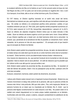 CREC 9 de febrer 2008 - Deixar-se seduir per Crist – M.del Mar Albajar i Viñas - p.4/16

la revelació definitiva de Déu en la història on per fi el bé vencerà sobre tot tipus de mal.
Del Regne de Déu a l’AT en parla com de la terra promesa on regalima llet i mel, o com
d’un banquet, d’una festa, allà on el xai i el lleó dormiran junts. És el Shalom.


En l’AT hebreu, el Shalom significa benestar en el sentit més ampli del terme.
Normalment es tradueix per pau, però significa molt més del que normalment entenem per
pau. És veritat, es refereix a la comprensió pacífica entre persones i pobles, el que
nosaltres entenem per pau (cf. 1Re 5,26), però significa també prosperitat econòmica (cf.
Sl 73,3), salut corporal (cf. Is 57,18), tranquil·litat, descendència i salvació (cf. Is 45,7).
Quan es refereix als objectes inorgànics Shalom indica que no estan trencats ni fets
malbé. Quan es refereix als éssers orgànics vol dir que estan sans i bons. Gross defineix
el que Shalom significa per a Israel com «la total harmonia dintre de la comunitat i la
creació, que, penetrada de la benedicció de Déu fa possible un creixement, lliure i sense
obstacles, de la persona en tots els seus aspectes»1. El concepte amb el que traduïm
aquí el concepte de Shalom és felicitat.


Amb Shalom estem parlant de prosperitat econòmica, de pau, de salut, de descendència i
al mateix temps ens està dient que tot això és un ordre harmònic entre tota la humanitat i
la creació. Ordre harmònic vol dir una determinada manera d’estar i relacionar-se.
Una manera de relacionar-se, diu, que permet l’evolució de la humanitat en tots els seus
aspectes i tota la creació vers la seva plenitud. Un estil de relacions que fa possible que
tot i tothom arribi a ser allò que és i que pot arribar a ser.
Amb Shalom estem parlant de proximitat de Déu, de presència de Déu. Si recordem el
relat del Gènesi del paradís, Adam i Eva es passejaven prop de Déu i parlaven amb Ell
amb tota normalitat.
Evolució, creixement, harmonia, estem parlant de dinamisme, de procés.


I alhora amb Shalom estem donant nom a l’aspiració humana fonamental. Shalom és una
manera d’anomenar el desig més profund de la persona, allò que la persona anhela de
manera més íntima i més profunda. Allò que més volem. Pau, amb majúscula, felicitat. La
persona humana és un ésser que viu impulsada per la felicitat. Diu X. Zubiri que la
persona està lligada constitutivament en cada situació a ser feliç. No podem estar en la
realitat sinó estant degudament en la nostra pròpia realitat projectada en la felicitat».
Confrontats amb els límits, propis o externs, cerquem constantment la satisfacció de les

1
    Gross, H., «Paz» a Bauer, J.B.,ed., Diccionario de Teología Bíblica, Herder, Barcelona, 1967,p.778-783.
 