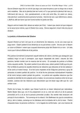 CREC 9 de febrer 2008 - Deixar-se seduir per Crist – M.del Mar Albajar i Viñas - p.6/16

Que el Shalom sigui diví no vol dir que sigui una cosa llunyana o que no tingui res a veure
amb nosaltres. Déu és la plenitud del ser humà, el Tu que permet la plenitud del meu jo,
l’afirmació del meu jo. Així, paradoxalment, a més unió amb Déu, ho veiem en Jesús,
més plenitud i autonomia de la persona humana. Això és tan així, que referint-se a Jesús,
L.Boff diu allò tan bonic que tan humà només ho podia ser Déu.


Seguim amb el mateix títol, deixar-se seduir per Crist. I veiem que Jesús vol que creguem
en la seva bona notícia, que el Shalom és a prop. Doncs seguirem mirant més de prop el
Shalom.


La justícia, el dinamisme del Shalom


Aquest Shalom ja hem vist que és un dinamisme de relacions, no és una cosa que es
pugui tenir. Estem parlant d’una dinàmica on es pot entrar o sortir. Ara és com si féssim
un zoom al Shalom i veiem que a aquest dinamisme propi del Shalom té un nom. Un dels
noms que li dóna la Bíblia és el de justícia.


Per justícia normalment comprenem aquell sistema de valors o de lleis que asseguren que
cadascú tingui el que li correspon, que siguin respectats els drets i deures de tota
persona, també s’entén com la recerca del bé comú. El concepte de justícia a la Bíblia
inclou aquests sentits. No estem parlant d’una altra cosa, estem parlant d’allò que és just.
Per la Bíblia la justícia és aquella dinàmica de relacions que afavoreix el bé de cadascú i
el bé comú al mateix temps. Si el bé comú impedeix el bé d’algunes persones o grup de
persones no estem parlant de justícia. I si el bé de les persones individualment impedeix
el bé comú tampoc estem parlant de justícia. La justícia són aquelles relacions que fan
possible la identitat de tot subjecte amb si mateix i la convivència creadora entre tot el que
existeix. Justícia són les relacions que afavoreixen que tot ésser sigui allò que és i pot
arribar a ser.


Partim de la base, ho sabem, que l’ésser humà és un ésser relacional per naturalesa,
Martin Buber deia que «no hi ha pròpiament Jo en si, sinó tan sols el Jo de la paraula
primordial Jo-Tu o el Jo de la paraula primordial Jo-allò». Diu també més endavant «Al
principi hi ha la relació». Tot comença en la relació. Von Balthasar diu que la consciència
del jo, del si mateix, comença en la infantesa amb la trobada del tu de la mare. Partint
d’aquesta base, la persona conforma - i a la vegada és conformada - per una manera de
 
