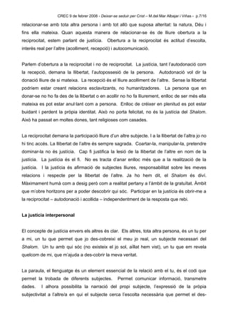 CREC 9 de febrer 2008 - Deixar-se seduir per Crist – M.del Mar Albajar i Viñas - p.7/16

relacionar-se amb tota altra persona i amb tot allò que suposa alteritat: la natura, Déu i
fins ella mateixa. Quan aquesta manera de relacionar-se és de lliure obertura a la
reciprocitat, estem parlant de justícia.        Obertura a la reciprocitat és actitud d’escolta,
interès real per l’altre (acolliment, recepció) i autocomunicació.


Parlem d’obertura a la reciprocitat i no de reciprocitat. La justícia, tant l’autodonació com
la recepció, demana la llibertat, l’autopossesió de la persona.               Autodonació vol dir la
donació lliure de si mateixa. La recepció és el lliure acolliment de l’altre. Sense la llibertat
podríem estar creant relacions esclavitzants, no humanitzadores. La persona que en
donar-se no ho fa des de la llibertat o en acollir no ho fa lliurement, enlloc de ser més ella
mateixa es pot estar anul·lant com a persona. Enlloc de créixer en plenitud es pot estar
buidant i perdent la pròpia identitat. Això no porta felicitat, no és la justícia del Shalom.
Això ha passat en moltes dones, tant religioses com casades.


La reciprocitat demana la participació lliure d’un altre subjecte. I a la llibertat de l’altra jo no
hi tinc accés. La llibertat de l’altre és sempre sagrada. Coartar-la, manipular-la, pretendre
dominar-la no és justícia. Cap fi justifica la lesió de la llibertat de l’altre en nom de la
justícia. La justícia és el fi. No es tracta d’anar enlloc més que a la realització de la
justícia. I la justícia és afirmació de subjectes lliures, responsabilitat sobre les meves
relacions i respecte per la llibertat de l’altre. Ja ho hem dit, el Shalom és diví.
Màximament humà com a desig però com a realitat pertany a l’àmbit de la gratuïtat. Àmbit
que m’obre horitzons per a poder descobrir qui sóc. Participar en la justícia és obrir-me a
la reciprocitat – autodonació i acollida – independentment de la resposta que rebi.


La justícia interpersonal


El concepte de justícia envers els altres és clar. Els altres, tota altra persona, és un tu per
a mi, un tu que permet que jo des-cobreixi el meu jo real, un subjecte necessari del
Shalom. Un tu amb qui sóc (no existeix el jo sol, aïllat hem vist), un tu que em revela
quelcom de mi, que m’ajuda a des-cobrir la meva veritat.


La paraula, el llenguatge és un element essencial de la relació amb el tu, és el codi que
permet la trobada de diferents subjectes.             Permet comunicar informació, transmetre
dades.    I alhora possibilita la narració del propi subjecte, l’expressió de la pròpia
subjectivitat a l’altre/a en qui el subjecte cerca l’escolta necessària que permet el des-
 