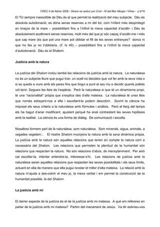 CREC 9 de febrer 2008 - Deixar-se seduir per Crist – M.del Mar Albajar i Viñas - p.9/16

El TU sempre inassolible de Déu és el que permet la realització del meu subjecte. Déu és
absoluta autodonació, es dóna sense reserves a mi del tot, com l’infant més desprotegit
en braços de la mare – possibilitant fins a l’infinit la meva capacitat d’acollir- i Déu és
absolutament acolliment sense reserves, molt més del que jo sóc capaç d’acollir-me i més
que cap mare (és que pot una mare pot oblidar el fill de les seves entranyes? doncs ni
que ho fes jo no t’oblidaria, cf. Is 49) – possibilitant fins a l’infinit la meva capacitat
d’autodonació. Déu és el Shalom.


Justícia amb la natura


La justícia del Shalom inclou també les relacions de justícia amb la natura. La naturalesa
no és un subjecte lliure que pugui triar, un ocell no decideix què vol fer amb la seva vida o
si es queda a viure amb els pares fins que tingui a punt el seu niu o decidir quants pollets
vol tenir. Segueix les lleis de l’espècie. Però la naturalesa si que té un dinamisme propi,
té una “racionalitat” pròpia que s’explica des d’ella mateixa. La naturalesa té unes lleis
que només adreçant-nos a ella i escoltant-la podem descobrir.                  Sovint la ciència ha
imposat els seus criteris a la naturalesa amb fórmules i anàlisis. Però al llarg del temps
els ha hagut d’anar modificant, ajustant perquè ha anat contrastant les seves hipòtesis
amb la realitat. La ciència és una forma de diàleg. De comunicació i escolta.


Nosaltres formem part de la naturalesa, som naturalesa. Som minerals, aigua, animals, a
vegades vegetem...     El nostre Shalom incorpora la natura amb la seva dinàmica pròpia.
La justícia amb la natura són aquelles relacions que tenen en compte la natura com a
necessària del Shalom.      Les relacions que permeten la plenitud de la humanitat són
relacions que respecten la natura. No són relacions d’abús, de mensyteniment. Per això
cal escoltar-la, intentar entendre-la, interessar-s’hi.        Les relacions de justícia amb la
naturalesa seran aquelles relacions que respecten les seves possibilitats i els seus límits,
actuant en ella de manera que ella pugui revelar el millor d’ella mateixa. La relació amb la
natura m’ajuda a des-cobrir el meu jo, la meva veritat i em permet la construcció de la
humanitat possible, la del Shalom.


La justícia amb mi


El darrer aspecte de la justícia és el de la justícia amb mi mateixa. A què em refereixo en
parlar de la justícia amb mi mateixa? Partim del manament de Jesús. Va dir estimeu-vos
 