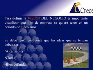 Para definir la  VISION  DEL NEGOCIO es importante visualizar que tipo de empresa se quiere tener en un periodo de cinco años. Se debe tener en cuenta que las ideas que se tengan deben ser: Alcanzables Claras Bien definidas 