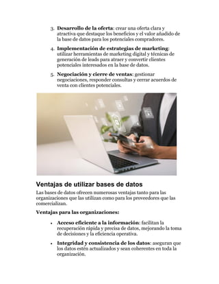 3. Desarrollo de la oferta: crear una oferta clara y
atractiva que destaque los beneficios y el valor añadido de
la base de datos para los potenciales compradores.
4. Implementación de estrategias de marketing:
utilizar herramientas de marketing digital y técnicas de
generación de leads para atraer y convertir clientes
potenciales interesados en la base de datos.
5. Negociación y cierre de ventas: gestionar
negociaciones, responder consultas y cerrar acuerdos de
venta con clientes potenciales.
Ventajas de utilizar bases de datos
Las bases de datos ofrecen numerosas ventajas tanto para las
organizaciones que las utilizan como para los proveedores que las
comercializan.
Ventajas para las organizaciones:
• Acceso eficiente a la información: facilitan la
recuperación rápida y precisa de datos, mejorando la toma
de decisiones y la eficiencia operativa.
• Integridad y consistencia de los datos: aseguran que
los datos estén actualizados y sean coherentes en toda la
organización.
 
