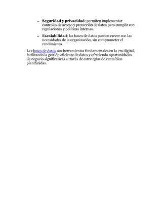• Seguridad y privacidad: permiten implementar
controles de acceso y protección de datos para cumplir con
regulaciones y políticas internas.
• Escalabilidad: las bases de datos pueden crecer con las
necesidades de la organización, sin comprometer el
rendimiento.
Las bases de datos son herramientas fundamentales en la era digital,
facilitando la gestión eficiente de datos y ofreciendo oportunidades
de negocio significativas a través de estrategias de venta bien
planificadas.
 