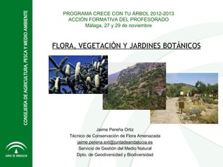 PROGRAMA CRECE CON TU ÁRBOL 2012-2013
    ACCIÓN FORMATIVA DEL PROFESORADO
         Málaga, 27 y 29 de noviembre



FLORA, VEGETACIÓN Y JARDINES BOTÁNICOS




                 Jaime Pereña Ortiz
    Técnico de Conservación de Flora Amenazada
       jaime.perena.ext@juntadeandalucia.es
        Servicio de Gestión del Medio Natural
       Dpto. de Geodiversidad y Biodiversidad
 