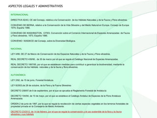 ASPECTOS LEGALES Y ADMINISTRATIVOS

 INTERNACIONAL

 DIRECTIVA 92/43, CE del Consejo, relativa a la Conservación de los Hábitats Naturales y de la Fauna y Flora silvestres.

 CONVENIO DE BERNA, relativo a la Conservación de la Vida Silvestre y del Medio Natural en Europa. Consejo de Europa
 1979, España 1986.

 CONVENIO DE WASHINGTON, CITES. Convención sobre el Comercio Internacional de Especies Amenazadas de Fauna
 y Flora silvestres. 1973, España 1986.

 CONVENIO 93/626/CE del Consejo, sobre la Diversidad Biológica.


 NACIONAL

 LEY 4/89, DE 27 de Marzo de Conservación de los Espacios Naturales y de la Fauna y Flora silvestres.

 REAL DECRETO 439/90, de 30 de marzo por el que se regula el Catálogo Nacional de Especies Amenazadas.

 REAL DECRETO 1997/95, por el que se establecen medidas para contribuir a garantizar la biodiversidad, mediante la
 conservación de los hábitats naturales y de la fauna y flora silvestres.


 AUTONÓMICA

 LEY 2/92, de 15 de junio, Forestal Andaluza.

 LEY 8/2003,de 28 de octubre, de la Flora y la Fauna Silvestres

 DECRETO 208/97,de 9 de septiembre, por el que se aprueba el Reglamento Forestal de Andalucía

 DECRETO 104/94, de 10 de mayo, por el que se establece el Catálogo Andaluz de Especies de la Flora Andaluza
 Amenazada.

 ORDEN 2 de junio de 1997, por la que se regula la recolección de ciertas especies vegetales en los terrenos forestales de
 propiedad privada en la Consejería de Medio Ambiente.

 DECRETO 23/2012, de 14 de febrero, por el que se regula la conservación y el uso sostenible de la flora y la fauna
 silvestres y sus hábitats
 