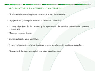 ARGUMENTOS DE LA CONSERVACIÓN VEGETAL

· El valor económico de las plantas como recurso para la humanidad.

· El papel de las plantas para mantener la estabilidad ambiental.

· El valor científico de las plantas y la oportunidad de estudiar determinados procesos
    ecológicos.
·  Mantener opciones futuras.

·  Valores culturales y uso simbólico.

· El papel de las plantas en la inspiración de la gente y en la transformación de sus valores.

·  El derecho de las especies a existir y su valor moral inherente.
 