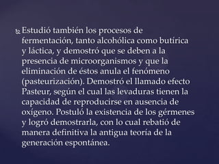    Estudió también los procesos de
    fermentación, tanto alcohólica como butírica
    y láctica, y demostró que se deben a la
    presencia de microorganismos y que la
    eliminación de éstos anula el fenómeno
    (pasteurización). Demostró el llamado efecto
    Pasteur, según el cual las levaduras tienen la
    capacidad de reproducirse en ausencia de
    oxígeno. Postuló la existencia de los gérmenes
    y logró demostrarla, con lo cual rebatió de
    manera definitiva la antigua teoría de la
    generación espontánea.
 
