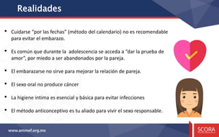Realidades
• Cuidarse “por las fechas” (método del calendario) no es recomendable
para evitar el embarazo.
• Es común que durante la adolescencia se acceda a “dar la prueba de
amor”, por miedo a ser abandonados por la pareja.
• El embarazarse no sirve para mejorar la relación de pareja.
• El sexo oral no produce cáncer
• La higiene intima es esencial y básica para evitar infecciones
• El método anticonceptivo es tu aliado para vivir el sexo responsable.
 