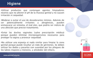 Higiene
•Utilizar productos que contengan agentes limpiadores
neutros que no alteren el pH de la mucosa genital y no causen
irritación ni sequedad.
•Moderar o evitar el uso de desodorantes íntimos. Además de
ser potencialmente irritantes y alergénicos, pueden
enmascarar un síntoma, el mal olor, que podría ser indicio de
una afección que precise tratamiento.
•Evitar las duchas vaginales (salvo prescripción médica)
porque pueden eliminar microorganismos necesarios para
proteger la vagina y provocar sequedad.
•No utilizar una esponja ni nada similar para limpiar la zona
genital porque puede resultar un nido de gérmenes. Se deben
utilizar los dedos y pasarlos con suavidad por los pliegues de
los labios mayores y menores, y alrededor del clítoris.
 