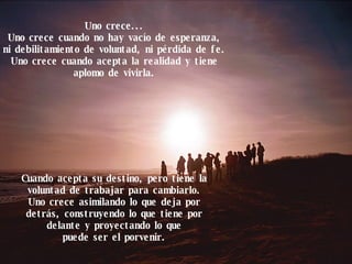 Uno crece... Uno crece cuando no hay vacío de esperanza, ni debilitamiento de voluntad, ni pérdida de fe. Uno crece cuando acepta la realidad y tiene aplomo de vivirla. Cuando acepta su destino, pero tiene la voluntad de trabajar para cambiarlo. Uno crece asimilando lo que deja por detrás, construyendo lo que tiene por delante y proyectando lo que puede ser el porvenir. 