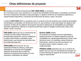 10/99
Otras definiciones de proyecto
Kerzner (2006) señala:
Un proyecto es cualquier serie de actividades y
tareas que tienen un objetivo específico para ser
completado con ciertas especificaciones, tienen unas
fechas de inicio y fin definidas, tienen límites de
financiación, consume recursos humanos y no
humanos (dinero, gente y equipo), y son
multifuncionales.
De acuerdo con la Norma Internacional ISO 10006 (2003), un proyecto:
Es un proceso único, que consiste en un conjunto de actividades coordinadas y controladas con fechas
de inicio y finalización, llevadas a cabo para lograr un objetivo conforme con requisitos específicos y
requerimientos específicos, incluyendo las limitaciones de tiempo, coste y recursos”.
IPMA (2009) menciona que “es una
operación limitada en tiempo y coste para
materializar un conjunto de entregables
definidos (el alcance para cumplir los
objetivos el proyecto) de acuerdo con unos
requisitos y estándares de calidad”
P2M (2005) indica que “es un compromiso de
creación de valor sobre la base de un
procedimiento específico, que se completa en
un plazo determinado o acordado y bajo
restricciones, que incluyen los recursos y las
circunstancias externas”
PRINCE2 (2009) especifica que “es un entorno de
gestión que se crea con el propósito de entregar uno
o más productos de negocio de acuerdo al caso de
negocio especificado”
La Norma ISO 21500 define un proyecto como un conjunto único de procesos que consta de actividades
coordinadas y controladas, con fechas de inicio y fin, que se llevan a cabo para lograr los objetivos del
proyecto. El logro de los objetivos del proyecto requiere la realización de entregables que satisfagan
requisitos específicos. Además un proyecto puede estar sujeto a múltiples restricciones, tales como
tiempo, costo y recursos.
Concepto
 