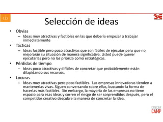Selección de ideas
• Obvias
– Ideas muy atractivas y factibles en las que debería empezar a trabajar
inmediatamente
• Tácticas
– Ideas factible pero poco atractivas que son fáciles de ejecutar pero que no
mejorarán su situación de manera significativa. Usted puede querer
ejecutarlas pero no las prioriza como estratégicas.
• Pérdidas de tiempo
– Ideas poco atractivas y difíciles de concretar que probablemente están
dilapidando sus recursos.
• Locuras
– Ideas muy atractivas pero poco factibles. Las empresas innovadoras tienden a
mantenerlas vivas. Siguen conversando sobre ellas, buscando la forma de
hacerlas más factibles. Sin embargo, la mayoría de las empresas no tiene
espacio para esas ideas y corren el riesgo de ser sorprendidos después, pero el
competidor creativo descubre la manera de concretar la idea.
 