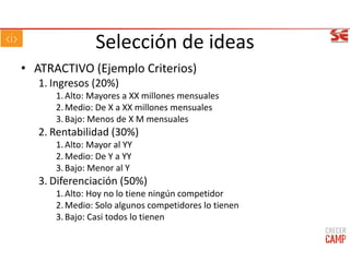 Selección de ideas
• ATRACTIVO (Ejemplo Criterios)
1. Ingresos (20%)
1.Alto: Mayores a XX millones mensuales
2.Medio: De X a XX millones mensuales
3.Bajo: Menos de X M mensuales
2. Rentabilidad (30%)
1.Alto: Mayor al YY
2.Medio: De Y a YY
3.Bajo: Menor al Y
3. Diferenciación (50%)
1.Alto: Hoy no lo tiene ningún competidor
2.Medio: Solo algunos competidores lo tienen
3.Bajo: Casi todos lo tienen
 