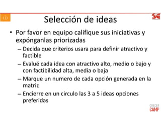 Selección de ideas
• Por favor en equipo califique sus iniciativas y
expónganlas priorizadas
– Decida que criterios usara para definir atractivo y
factible
– Evalué cada idea con atractivo alto, medio o bajo y
con factibilidad alta, media o baja
– Marque un numero de cada opción generada en la
matriz
– Encierre en un circulo las 3 a 5 ideas opciones
preferidas
 