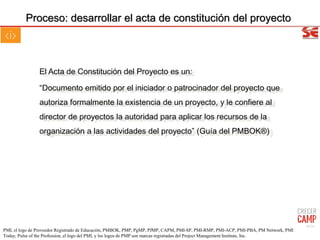 Proceso: desarrollar el acta de constitución del proyecto
El Acta de Constitución del Proyecto es un:
“Documento emitido por el iniciador o patrocinador del proyecto que
autoriza formalmente la existencia de un proyecto, y le confiere al
director de proyectos la autoridad para aplicar los recursos de la
organización a las actividades del proyecto” (Guía del PMBOK®)
42/31
PMI, el logo de Proveedor Registrado de Educación, PMBOK, PMP, PgMP, PfMP, CAPM, PMI-SP, PMI-RMP, PMI-ACP, PMI-PBA, PM Network, PMI
Today, Pulse of the Profession, el logo del PMI, y los logos de PMP son marcas registradas del Project Management Institute, Inc.
 