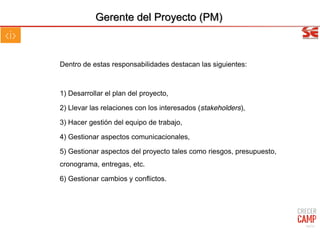 Gerente del Proyecto (PM)
Dentro de estas responsabilidades destacan las siguientes:
1) Desarrollar el plan del proyecto,
2) Llevar las relaciones con los interesados (stakeholders),
3) Hacer gestión del equipo de trabajo,
4) Gestionar aspectos comunicacionales,
5) Gestionar aspectos del proyecto tales como riesgos, presupuesto,
cronograma, entregas, etc.
6) Gestionar cambios y conflictos.
44/31
 