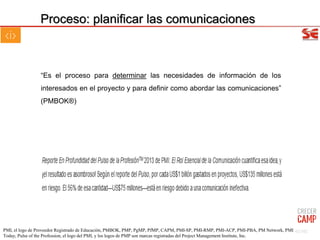 Proceso: planificar las comunicaciones
“Es el proceso para determinar las necesidades de información de los
interesados en el proyecto y para definir como abordar las comunicaciones”
(PMBOK®)
62/102PMI, el logo de Proveedor Registrado de Educación, PMBOK, PMP, PgMP, PfMP, CAPM, PMI-SP, PMI-RMP, PMI-ACP, PMI-PBA, PM Network, PMI
Today, Pulse of the Profession, el logo del PMI, y los logos de PMP son marcas registradas del Project Management Institute, Inc.
 