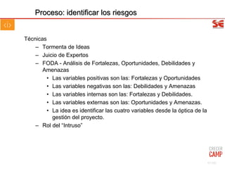 Técnicas
– Tormenta de Ideas
– Juicio de Expertos
– FODA - Análisis de Fortalezas, Oportunidades, Debilidades y
Amenazas
• Las variables positivas son las: Fortalezas y Oportunidades
• Las variables negativas son las: Debilidades y Amenazas
• Las variables internas son las: Fortalezas y Debilidades.
• Las variables externas son las: Oportunidades y Amenazas.
• La idea es identificar las cuatro variables desde la óptica de la
gestión del proyecto.
– Rol del “Intruso”
Proceso: identificar los riesgos
67/102
 