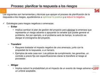 Las siguientes son herramientas y técnicas que apoyan el proceso de planificación de la
respuesta a los riesgos, ayudándonos a optimizar lo positivo y a reducir lo negativo.
Estrategias para riesgos negativos o amenazas:
– Evitar
• Implica cambiar el plan de gestión del proyecto para eliminar la amenaza que
representa un riesgo adverso o apoyando la variable que puede generar el
problema. Así por ejemplo, si el problema será de tiempo, la solución es
alargar el cronograma del proyecto.
– Transferir
• Requiere trasladar el impacto negativo de una amenaza, junto con la
propiedad de la respuesta, a un tercero.
• Ejemplos de este caso son: Las pólizas de cumplimiento, las garantías, un
contrato a precio fijo con especificaciones claras le transfiere el riesgo al
proveedor.
– Mitigar
• Implica reducir la probabilidad y/o el impacto de un evento de riesgo adverso a
un umbral aceptable.
Proceso: planificar la respuesta a los riesgos
69/102
 