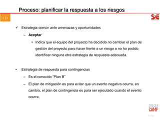 Estrategia común ante amenazas y oportunidades
– Aceptar
• Indica que el equipo del proyecto ha decidido no cambiar el plan de
gestión del proyecto para hacer frente a un riesgo o no ha podido
identificar ninguna otra estrategia de respuesta adecuada.
• Estrategia de respuesta para contingencias
– Es el conocido “Plan B”
– El plan de mitigación es para evitar que un evento negativo ocurra, en
cambio, el plan de contingencia es para ser ejecutado cuando el evento
ocurra.
Proceso: planificar la respuesta a los riesgos
71/102
 