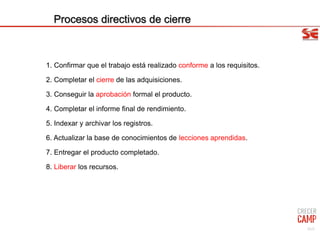 Procesos directivos de cierre
1. Confirmar que el trabajo está realizado conforme a los requisitos.
2. Completar el cierre de las adquisiciones.
3. Conseguir la aprobación formal el producto.
4. Completar el informe final de rendimiento.
5. Indexar y archivar los registros.
6. Actualizar la base de conocimientos de lecciones aprendidas.
7. Entregar el producto completado.
8. Liberar los recursos.
92/9
 