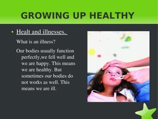 GROWING UP HEALTHY
●

Healt and illnesses. 
What is an illness?
Our bodies usually function 
perfectly,we fell well and 
we are happy. This means 
we are healthy. But 
sometimes our bodies do 
not works as well. This 
means we are ill.

 

 

 