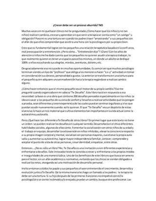 ¿Crecer debe ser un proceso aburrido? NO
Muchas vecesenmi quehacerclínicome he preguntado¿Cómohacerque losniños(yno tan
niños) realicencambios,crezcanyaprendansinque veniraterapiase sientacomo“un castigo”u
obligación?Parami esuna tortura vercuandolos padrestraen“arrastrando” a sus pequeñoscon
el afán de que elloscomprendanque asistirauna hora con lapsicólogaespor supropiobien.
Creoque es fundamental lograrconlospequeñosunarelaciónterapéuticabasadaenlaconfianza,
real preocupaciónyentretención.¿Perocómo...”Entretencióndije”?¡Claro!Conlosañosde
atencióna niñosme he dadocuenta que lospequeñosnoquieren acudiraterapiaa trabajar, lo
que realmente quierenestenerunespacioparaellosmismos,en donde unadultose dedique
100% a ellosescuchandosusalegrías,miedos,aventuras,dolores,etc.
Desgraciadamente esonosucede enmuchasoportunidades.Escomúnverque muchospsicólogos
terminansiendountipode “profesor”que obligaalosmenoresa hacer “x o y” actividadsintomar
enconsideraciónsusdeseos,personalidadogustos.Loanteriorse transformaen unatortura para
el pequeñoquienadquiere unaanimadversiónhacialaterapianegándose arealizarcambio
alguno.
¿Cómohacer entoncesque el mismopequeñoseael motorde supropiocambio?Esome
pregunté cuando organizabaenmi cabeza“Te Desafío”.Este libronacióen respuestaa esa
necesidad.Labase esuna obra que contiene 200 desafíospensadosespecialmente enlosniños.La
ideaessacar a lospequeñosde suzonade conforty llevarlosarealizaractividadesque lospongan
a prueba,seandiferentesycreenexperienciade lascualespuedansentirse orgullososyalos que
puedanacudirnuevamente cuando asílo quieran.El que “Te Desafío”seaun depósito de estas
vivenciaslohace unrico material que cultivaelementostanimportantesenlavidaactual como la
autoestimayautovalía.
Pero¿Qué hace tan diferente aTe Desafíode otroslibros?Enprimerlugar que este texto notiene
un orden:se pueden realizarlosdesafíosencualquiersentido.Desarrollaráenel chicodiferentes
habilidadessociales,algunasde ellascomo:Fomentarlasocializaciónconotrosniñosde suedady
el trabajo enequipo,desarrollarlaextroversiónenniñosinhibidos,elevarlaconscienciarespecto
a su propiaimagencorporal y mental,socializarconpersonasmayores,cuestionarlapropiaauto
valía y aumentarsuautoestima, lograrmayorindependenciafamiliar,conocer,comprendery
aceptar el puntode vistade otras personas,crearidentidad,empatizar,entre otras.
Entonces…¿Noes sólounlibro?No,Te Desafíoesuna invitaciónavivirdiferentesexperienciasy
enfrentarse adesafíos.Este innovadortexto te convidaacrecer y enfrentarse alospropiosmiedos
e inseguridadesde unamaneralúdica. Unode losbeneficiosde este libroesque buscaserameno
para el lector,sinun afánacadémicoo normativo,evitandoque loschicosse sientanobligadosa
realizarlosretos,otorgandoasí una motivaciónde desarrollo personal.
Invitoentoncesatodoslospapás ysus pequeñosahacerentretenidoel crecimiento,desarrolloy
evoluciónjuntoaTe Desafío.De la mismamaneraleshago unllamadoa lospadres: la terapiano
debe seruna tortura.Si suhijodespuésde lasprimeras3sesiones noempatizóconel/la
psicólogo/al ose siente incómodoy/oenojado;pruebe uncambio,busqueotroprofesional.Las
 