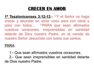 CRECER EN AMOR
1ª Tesalonicenses 3:12-13.- 12
Y el Señor os haga
crecer y abundar en amor unos para con otros y
para con todos… 13
PARA que sean afirmados
vuestros corazones, irreprensibles en santidad
delante de Dios nuestro Padre, en la venida de
nuestro Señor Jesucristo con todos sus santos.
PARA:
1.- Que sean afirmados vuestros corazones.
2.- Que sean irreprensibles en santidad delante
de Dios nuestro Padre.
 