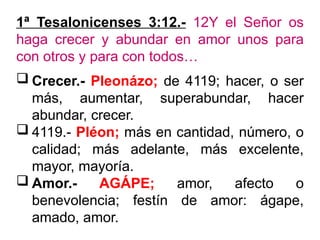 1ª Tesalonicenses 3:12.- 12Y el Señor os
haga crecer y abundar en amor unos para
con otros y para con todos…
 Crecer.- Pleonázo; de 4119; hacer, o ser
más, aumentar, superabundar, hacer
abundar, crecer.
 4119.- Pléon; más en cantidad, número, o
calidad; más adelante, más excelente,
mayor, mayoría.
 Amor.- AGÁPE; amor, afecto o
benevolencia; festín de amor: ágape,
amado, amor.
 